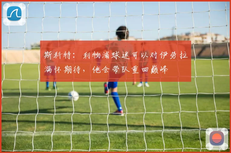 斯科特：利物浦球迷可以对伊劳拉满怀期待，他会带队重回巅峰